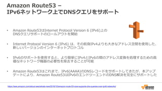 Amazon Route53 –
IPv6ネットワーク上でDNSクエリをサポート
https://aws.amazon.com/about-aws/whats-new/2016/10/amazon-route-53-now-supports-dns-queries-over-ipv6-networks/
• Amazon Route53はInternet Protocol Version 6 (IPv6)上の
DNSクエリサポートのロールアウトを開始
• Internet Protocol Version 6 (IPv6) は、その前身IPv4よりも大きなアドレス空間を使用した、
新しいバージョンのインターネットプロトコル
• IPv6のサポートを使用すると、より簡単にIPv4とIPv6の間のアドレス変換を処理するための高
価なネットワーク機器の必要性を除去することが可能
• Amazon Route53はこれまで、IPv6(AAAA)のDNSレコードをサポートしてきたが、本アップ
デートにより、Amazon Route53はIPv6のエンドツーエンドのDNS解決を完全にサポートした
 