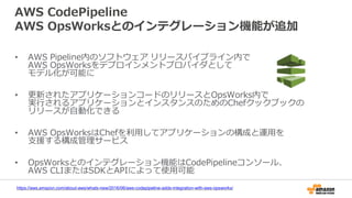 AWS CodePipeline
AWS OpsWorksとのインテグレーション機能が追加
• AWS Pipeline内のソフトウェア リリースパイプライン内で
AWS OpsWorksをデプロインメントプロバイダとして
モデル化が可能に
• 更新されたアプリケーションコードのリリースとOpsWorks内で
実行されるアプリケーションとインスタンスのためのChefクックブックの
リリースが自動化できる
• AWS OpsWorksはChefを利用してアプリケーションの構成と運用を
支援する構成管理サービス
• OpsWorksとのインテグレーション機能はCodePipelineコンソール、
AWS CLIまたはSDKとAPIによって使用可能
https://aws.amazon.com/about-aws/whats-new/2016/06/aws-codepipeline-adds-integration-with-aws-opsworks/
 