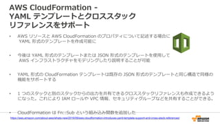 AWS CloudFormation -
YAML テンプレートとクロススタック
リファレンスをサポート
• AWS リソースと AWS CloudFormation のプロパティについて記述する場合に
YAML 形式のテンプレートを作成可能に
• 今後は YAML 形式のテンプレートまたは JSON 形式のテンプレートを使用して
AWS インフラストラクチャをモデリングしたり説明することが可能
• YAML 形式の CloudFormation テンプレートは既存の JSON 形式のテンプレートと同じ構造で同様の
機能をサポートする
• 1 つのスタックと別のスタックからの出力を共有できるクロススタックリファレンスも作成できるよう
になった。これにより IAM ロールや VPC 情報、セキュリティグループなどを共有することができる。
• CloudFormation は Fn::Sub という組み込み関数を追加した
https://aws.amazon.com/about-aws/whats-new/2016/09/aws-cloudformation-introduces-yaml-template-support-and-cross-stack-references/
 