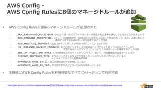 AWS Config -
AWS Config Rulesに8個のマネージドルールが追加
https://aws.amazon.com/about-aws/whats-new/2016/10/8-new-config-rules-to-govern-the-configuration-of-critical-aws-resources/
• AWS Config Rulesに8個のマネージドルールが追加された
- IAM_PASSWORD_POLICYIAM : IAMユーザーのパスワードポリシーが指定された基準を満たしているかどうかをチェック
- RDS_STORAGE_ENCRYPTED : ストレージの暗号化が、RDS DBインスタンスに対して有効になっているか。必要に応じて
使用すべきであるKMSキーIDを指定することが可能
- RDS_MULTI_AZ_SUPPORT : RDS DBインスタンスがMulti-AZになっているかどうか
- DB_INSTANCE_BACKUP_ENABLED : RDS DBインスタンスが有効なバックアップを持っているかどうか。また、
予想されるバックアップ・ウィンドウと保持ポリシーを確認することが可能
- EBS_OPTIMIZED_INSTANCE : EBS最適化できるインスタンスタイプにおいて、EBS最適化が設定されているか
- DESIRED_INSTANCE_TYPE : EC2のインスタンスタイプが指定したインスタンスタイプになっているか
インスタンスタイプは複数選択可能
- APPROVED_AMIS_BY_ID : EC2が適切なAMIを使用しているか
- APPROVED_AMIS_BY_TAG : EC2が特定のタグが付いたAMIを使用しているか
• 本機能はAWS Config Rulesを利用可能なすべてのリージョンで利用可能
 