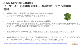 AWS Service Catalog -
ユーザーAPIの利用が可能に、製品のバージョン制限が
増加
• APIおよびCLIを使用してAWS Service Catalogの
ユーザーアクションを統合することが可能に
• これまではAWSマネジメントコンソールを使用して、
AWS Service Catalogと統合することができた。AWS Service CatalogAPIとコ
ンソールはAWS Cloud Trailのロギングをサポート。
• 製品のデフォルトバージョン制限が製品ごとに50の製品バージョンに上昇
• AWS Service CatalogとユーザーAPIはバージニア北部、オレゴン、アイルラン
ド、シンガポール、東京の5リージョンでサポートされている
http://aws.amazon.com/about-aws/whats-new/2016/07/aws-service-catalog-user-api-set-now-available-and-product-version-limit-increased/
 