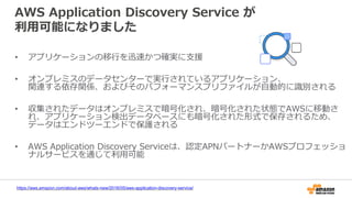 AWS Application Discovery Service が
利用可能になりました
• アプリケーションの移行を迅速かつ確実に支援
• オンプレミスのデータセンターで実行されているアプリケーション、
関連する依存関係、およびそのパフォーマンスプリファイルが自動的に識別される
• 収集されたデータはオンプレミスで暗号化され、暗号化された状態でAWSに移動さ
れ、アプリケーション検出データベースにも暗号化された形式で保存されるため、
データはエンドツーエンドで保護される
• AWS Application Discovery Serviceは、認定APNパートナーかAWSプロフェッショ
ナルサービスを通じて利用可能
https://aws.amazon.com/about-aws/whats-new/2016/05/aws-application-discovery-service/
 
