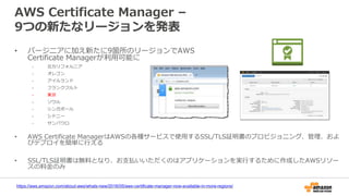 AWS Certificate Manager –
9つの新たなリージョンを発表
• バージニアに加え新たに9箇所のリージョンでAWS
Certificate Managerが利用可能に
- 北カリフォルニア
- オレゴン
- アイルランド
- フランクフルト
- 東京
- ソウル
- シンガポール
- シドニー
- サンパウロ
• AWS Certificate ManagerはAWSの各種サービスで使用するSSL/TLS証明書のプロビジョニング、管理、およ
びデプロイを簡単に行える
• SSL/TLS証明書は無料となり、お支払いいただくのはアプリケーションを実行するために作成したAWSリソー
スの料金のみ
https://aws.amazon.com/about-aws/whats-new/2016/05/aws-certificate-manager-now-available-in-more-regions/
 