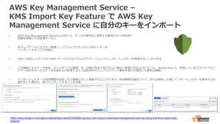AWS Key Management Service –
KMS Import Key Feature で AWS Key
Management Service に自分のキーをインポート
• AWS Key Management Service (KMS) は、データの暗号化に使用する暗号化キーの作成や
制御を容易にする管理サービス
• 本アップデートによりキー管理インフラストラクチャから KMS にキーを
インポートすることが可能に。
• KMS と統合したすべての AWS サービスやカスタムアプリケーションでインポートしたキーを使用することができる
• この機能によりデータ生成、ライフサイクル管理、キーの耐久性を今まで以上に細かく管理できるようになった。Import Key は、利用しているクラウドプロバ
イダー以外のキーのコピーを生成および保管する上で指定済みのコンプライアンス要件を満たす場合にも便利な機能。
• インポートしたキーの有効期間を設定したり需要に応じて削除することができる。有効期間が過ぎてから、または削除した後にインポートしたキーを使用する必
要が生じた場合は、再びインポートすることも可能。
https://aws.amazon.com/about-aws/whats-new/2016/08/bring-your-own-keys-to-aws-key-management-service-using-the-kms-import-key-
feature/
 