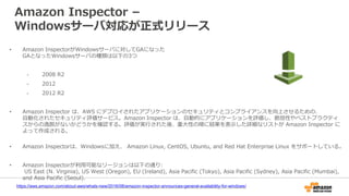 Amazon Inspector –
Windowsサーバ対応が正式リリース
• Amazon InspectorがWindowsサーバに対してGAになった
GAとなったWindowsサーバの種類は以下の3つ
- 2008 R2
- 2012
- 2012 R2
• Amazon Inspector は、AWS にデプロイされたアプリケーションのセキュリティとコンプライアンスを向上させるための、
自動化されたセキュリティ評価サービス。Amazon Inspector は、自動的にアプリケーションを評価し、脆弱性やベストプラクティ
スからの逸脱がないかどうかを確認する。評価が実行された後、重大性の順に結果を表示した詳細なリストが Amazon Inspector に
よって作成される。
• Amazon Inspectorは、Windowsに加え、 Amazon Linux, CentOS, Ubuntu, and Red Hat Enterprise Linux をサポートしている。
• Amazon Inspectorが利用可能なリージョンは以下の通り:
US East (N. Virginia), US West (Oregon), EU (Ireland), Asia Pacific (Tokyo), Asia Pacific (Sydney), Asia Pacific (Mumbai),
and Asia Pacific (Seoul).
https://aws.amazon.com/about-aws/whats-new/2016/08/amazon-inspector-announces-general-availability-for-windows/
 