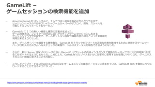 GameLift –
ゲームセッションの検索機能を追加
• Amazon GameLift はシンプルに、そしてコスト効率を高めながらクラウド内で
セッションベースのマルチプレイヤーゲームサーバーのデプロイ、操作、スケールを
可能にするフルマネージド型サービス
• GameLift に 2 つの新しい機能と複数の改善点を加った。
ゲーム開発者は、プレイヤーの好みに近いアクティブゲームセッションにおける
セッションブラウザの設定で、ゲームセッション検索や機能の並べ替えといった新機能を
利用出来るようになった。
また、ゲームサーバーを構築する開発者は、GameLift がトラックやフリートの正常な状態を維持するために使用するゲームサー
バープロセスのカスタムヘルスチェックの実施や、ヘルスステータスを報告できるようになった。
• さらに、新な Server SDK のリリースに伴い GameLift がフリート内の各インスタンスで複数のサーバープロセスの同時実行を完
全にサポートするようにもなった。これにより、GameLift のリソースをいかに効率的に使用するか管理しやすくなり、ゲームホス
トのコスト削減に繋げることも可能に。
• こうしたアップデートは Amazon Lumberyard ゲームエンジンの最新バージョンに含まれている。GameLift SDK を個別にダウン
ロードすることもできるようになった。
https://aws.amazon.com/about-aws/whats-new/2016/08/gamelift-adds-game-session-search/
 