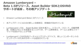 Amazon Lumberyard –
Beta 1.5がリリース、Asset Builder SDKとOSVRの
サポートが追加 、その他アップデート
• Amazon Lumberyard Beta1.5がリリース
• 本アップデートには210の新しい改善修正、新機能が含まれている
• Lumberyard 1.5は、 Asset Builder SDKを導入し、トラック、リロード、自動再構
築、任意のアセットを処理することができ、ゲーム開発者は、ゲームに必要なフォー
マットを設定することが可能
• Lumberyard 1.5はOSVRバーチャルリアリティデバイス、新しいコンポーネントの
エンティティのためのサポートも追加されている
https://aws.amazon.com/about-aws/whats-new/2016/09/amazon-lumberyard-beta-1-5-now-available-adds-asset-builder-sdk-osvr-support-
new-components-and-more/
 