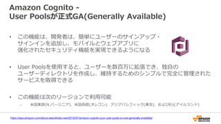 Amazon Cognito -
User Poolsが正式GA(Generally Available)
https://aws.amazon.com/about-aws/whats-new/2016/07/amazon-cognito-your-user-pools-is-now-generally-available/
• この機能は、開発者は、簡単にユーザーのサインアップ・
サインインを追加し、モバイルとウェブアプリに
強化されたセキュリティ機能を実現できるようになる
• User Poolsを使用すると、ユーザーを数百万に拡張でき、独自の
ユーザーディレクトリを作成し、維持するためのシンプルで完全に管理された
サービスを取得できる
• この機能は次のリージョンで利用可能
- 米国東部(N.バージニア)、米国西部(オレゴン)、アジアパシフィック(東京)、およびEU(アイルランド)
 