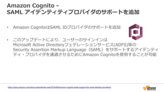 Amazon Cognito -
SAML アイデンティティプロバイダのサポートを追加
• Amazon CognitoはSAML IDプロバイダのサポートを追加
• このアップデートにより、ユーザーのサインインは
Microsoft Active Directoryフェデレーションサービス(ADFS)等の
Security Assertion Markup Language（SAML）をサポートするアイデンティ
ティ・プロバイダを通過させるためにAmazon Cognitoを使用することが可能
https://aws.amazon.com/about-aws/whats-new/2016/06/amazon-cognito-adds-support-for-saml-identity-providers/
 