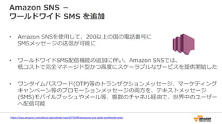 Amazon SNS －
ワールドワイド SMS を追加
• Amazon SNSを使用して、200以上の国の電話番号に
SMSメッセージの送信が可能に
• ワールドワイドSMS配信機能の追加に伴い、Amazon SNSでは、
低コストで完全マネージド型かつ高度にスケーラブルなサービスを提供開始した
• ワンタイムパスワード(OTP)等のトランザクションメッセージ、マーケティング
キャンペーン等のプロモーションメッセージの両方を、テキストメッセージ
(SMS)モバイルプッシュやメール等、複数のチャネル経由で、世界中のユーザー
へ配信可能
https://aws.amazon.com/about-aws/whats-new/2016/06/amazons-sns-adds-worldwide-sms/
 