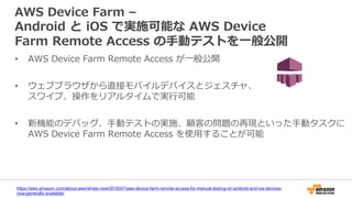 AWS Device Farm –
Android と iOS で実施可能な AWS Device
Farm Remote Access の手動テストを一般公開
• AWS Device Farm Remote Access が一般公開
• ウェブブラウザから直接モバイルデバイスとジェスチャ、
スワイプ、操作をリアルタイムで実行可能
• 新機能のデバッグ、手動テストの実施、顧客の問題の再現といった手動タスクに
AWS Device Farm Remote Access を使用することが可能
https://aws.amazon.com/about-aws/whats-new/2016/07/aws-device-farm-remote-access-for-manual-testing-on-android-and-ios-devices-
now-generally-available/
 