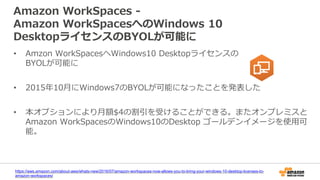 Amazon WorkSpaces -
Amazon WorkSpacesへのWindows 10
DesktopライセンスのBYOLが可能に
https://aws.amazon.com/about-aws/whats-new/2016/07/amazon-workspaces-now-allows-you-to-bring-your-windows-10-desktop-licenses-to-
amazon-workspaces/
• Amzon WorkSpacesへWindows10 Desktopライセンスの
BYOLが可能に
• 2015年10月にWindows7のBYOLが可能になったことを発表した
• 本オプションにより月額$4の割引を受けることができる。またオンプレミスと
Amazon WorkSpacesのWindows10のDesktop ゴールデンイメージを使用可
能。
 