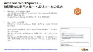 Amazon WorkSpaces –
時間単位の利用とルートボリュームの拡大
• 時間単位で WorkSpaces を利用：
すでに提供していた月額オプションに加え、WorkSpace の使用量を時
間単位で支払えるように。
AlwasysOn と AutoStop という新しいモードが 用意された
• ルートボリュームの拡張：
新たにリリースした WorkSpaces ではルートボリュームのサイズを 80
GB に拡大
WorkSpaces の管理者は、既存の WorkSpaces を再構築してルートボ
リュームの量を
増やすことができる。WorKSpace を再構築すると、ルートボリューム
(C:) は
WorkSpace の作成時に使用したバンドルの最新イメージに復元される。
また、最新の自動スナップショットからデータボリューム (D:) も復元
する。
https://aws.amazon.com/about-aws/whats-new/2016/08/amazon-workspaces-now-offers-hourly-billing/
 