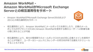 Amazon WorkMail -
Amazon WorkMailがMicrosoft Exchange
Serverとの相互運用性をサポート
https://aws.amazon.com/about-aws/whats-new/2016/10/amazon-workmail-now-supports-interoperability-with-microsoft-exchange-server/
• Amazon WorkMailがMicrosoft Exchange Server2010および
2013との相互運用性をサポート
• 相互運用性により、Amazon WorkMailにメールボックスを移行したり、企業のメール
ボックスのサブセットのためにAmazon WorkMailを使用する際のユーザーへの影響を最
小限に抑えることが可能
• 相互運用性により、両方の環境間でのメールボックスのための同じ企業ドメインを使用す
ることが可能で、ユーザーはシームレスにカレンダーの双方向共有で会議をスケジュール
することもできる
 