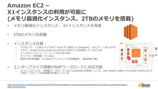 Amazon EC2 –
X1インスタンスの利用が可能に
(メモリ最適化インスタンス、2TBのメモリを搭載)
• メモリ最適化インスタンス 、X1インスタンスを発表
• 2TBのメモリを搭載
• インスタンス仕様：
– プロセッサ：2.3GHz 4 x Intel™ Xeon E7 8880 v3 (Haswell) – 64コア / 128 vCPUs
– メモリ：Single Device Data Correction (SDDC+1)を実現した1,952 GiB
– インスタンスストレージ：2 x 1,920 GB SSD
– ネットワーク帯域幅：10 Gbps
– 専用のEBS帯域幅：10 Gbps (デフォルトでEBS最適化、追加料金不要)
• エンタープライズ規模のSAPワークロードに対応可能
– X1インスタンスは、本稼動ワークロードにおけるSAP認定を取得している。SAP HANAに必要とされるSAP OLAPとOLTP
の両ワークロードの性能要件を満たしている
https://aws.amazon.com/about-aws/whats-new/2016/05/now-available-x1-instances-the-largest-amazon-ec2-memory-optimized-instance-
with-2-tb-of-memory/
 