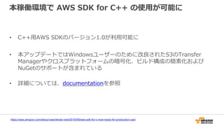 本稼働環境で AWS SDK for C++ の使用が可能に
• C++用AWS SDKのバージョン1.0が利用可能に
• 本アップデートではWindowsユーザーのために改良されたS3のTransfer
Managerやクロスプラットフォームの暗号化、ビルド構成の簡素化および
NuGetのサポートが含まれている
• 詳細については、documentationを参照
https://aws.amazon.com/about-aws/whats-new/2016/09/aws-sdk-for-c-now-ready-for-production-use/
 