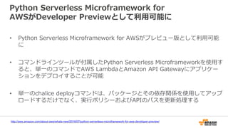 Python Serverless Microframework for
AWSがDeveloper Previewとして利用可能に
• Python Serverless Microframework for AWSがプレビュー版として利用可能
に
• コマンドラインツールが付属したPython Serverless Microframeworkを使用す
ると、単一のコマンドでAWS LambdaとAmazon API Gatewayにアプリケー
ションをデプロイすることが可能
• 単一のchalice deployコマンドは、パッケージとその依存関係を使用してアップ
ロードするだけでなく、実行ポリシーおよびAPIのパスを更新処理する
http://aws.amazon.com/about-aws/whats-new/2016/07/python-serverless-microframework-for-aws-developer-preview/
 