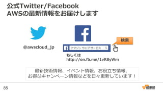 公式Twitter/Facebook
AWSの最新情報をお届けします
85
@awscloud_jp
検索
最新技術情報、イベント情報、お役立ち情報、
お得なキャンペーン情報などを日々更新しています！
もしくは
http://on.fb.me/1vR8yWm
 