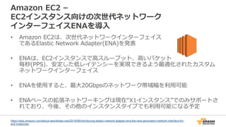 Amazon EC2 –
EC2インスタンス向けの次世代ネットワーク
インターフェイスENAを導入
• Amazon EC2は、次世代ネットワークインターフェイス
であるElastic Network Adapter(ENA)を発表
• ENAは、EC2インスタンスで高スループット、高いパケット
毎秒(PPS)、安定した低レイテンシーを実現できるよう最適化されたカスタム
ネットワークインターフェイス
• ENAを使用すると、最大20Gbpsのネットワーク帯域幅を利用可能
• ENAベースの拡張ネットワーキングは現在“X1インスタンス”でのみサポートさ
れており、今後、その他のインスタンスタイプでも利用可能になる予定
https://aws.amazon.com/about-aws/whats-new/2016/06/introducing-elastic-network-adapter-ena-the-next-generation-network-interface-for-
ec2-instances/
 