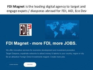 FDI Magnet is the leading digital agency to target and
engage expats / diasporas abroad for FDI, AID, Eco Dev
 