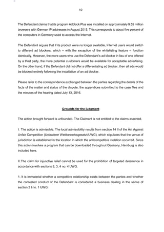 10
The Defendant claims that its program Adblock Plus was installed on approximately 9.55 million
browsers with German IP addresses in August 2015. This corresponds to about five percent of
the computers in Germany used to access the Internet.
The Defendant argues that if its product were no longer available, Internet users would switch
to different ad blockers, which – with the exception of the whitelisting feature – function
identically. However, the more users who use the Defendant’s ad blocker in lieu of one offered
by a third party, the more potential customers would be available for acceptable advertising.
On the other hand, if the Defendant did not offer a differentiating ad blocker, then all ads would
be blocked entirely following the installation of an ad blocker.
Please refer to the correspondence exchanged between the parties regarding the details of the
facts of the matter and status of the dispute, the appendices submitted to the case files and
the minutes of the hearing dated July 13, 2016.
Grounds for the judgment
The action brought forward is unfounded. The Claimant is not entitled to the claims asserted.
I. The action is admissible. The local admissibility results from section 14 II of the Act Against
Unfair Competition (Unlauterer Wettbewerbsgesetzt/UWG), which stipulates that the venue of
jurisdiction is established in the location in which the anticompetitive violation occurred. Since
this action involves a program that can be downloaded throughout Germany, Hamburg is also
included here.
II.The claim for injunctive relief cannot be used for the prohibition of targeted deterrence in
accordance with sections 8, 3, 4 no. 4 UWG.
1. It is immaterial whether a competitive relationship exists between the parties and whether
the contested conduct of the Defendant is considered a business dealing in the sense of
section 2 I no. 1 UWG.
 