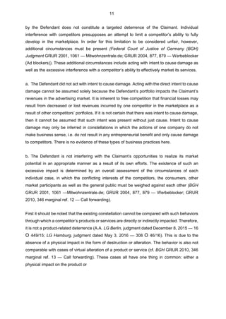 by the Defendant does not constitute a targeted deterrence of the Claimant. Individual
interference with competitors presupposes an attempt to limit a competitor’s ability to fully
develop in the marketplace. In order for this limitation to be considered unfair, however,
additional circumstances must be present (Federal Court of Justice of Germany (BGH)
Judgment GRUR 2001, 1061 — Mitwohnzentrale.de; GRUR 2004, 877, 879 — Werbeblocker
(Ad blockers)). These additional circumstances include acting with intent to cause damage as
well as the excessive interference with a competitor’s ability to effectively market its services.
a. The Defendant did not act with intent to cause damage. Acting with the direct intent to cause
damage cannot be assumed solely because the Defendant’s portfolio impacts the Claimant’s
revenues in the advertising market. It is inherent to free competition that financial losses may
result from decreased or lost revenues incurred by one competitor in the marketplace as a
result of other competitors’ portfolios. If it is not certain that there was intent to cause damage,
then it cannot be assumed that such intent was present without just cause. Intent to cause
damage may only be inferred in constellations in which the actions of one company do not
make business sense, i.e. do not result in any entrepreneurial benefit and only cause damage
to competitors. There is no evidence of these types of business practices here.
b. The Defendant is not interfering with the Claimant’s opportunities to realize its market
potential in an appropriate manner as a result of its own efforts. The existence of such an
excessive impact is determined by an overall assessment of the circumstances of each
individual case, in which the conflicting interests of the competitors, the consumers, other
market participants as well as the general public must be weighed against each other (BGH
GRUR 2001, 1061 —Mitwohnzentrale.de; GRUR 2004, 877, 879 — Werbeblocker; GRUR
2010, 346 marginal ref. 12 — Call forwarding).
First it should be noted that the existing constellation cannot be compared with such behaviors
through which a competitor’s products or services are directly or indirectly impacted. Therefore,
it is not a product-related deterrence (A.A. LG Berlin, judgment dated December 8, 2015 — 16
O 449/15; LG Hamburg, judgment dated May 3, 2016 — 308 O 46/16). This is due to the
absence of a physical impact in the form of destruction or alteration. The behavior is also not
comparable with cases of virtual alteration of a product or service (cf. BGH GRUR 2010, 346
marginal ref. 13 — Call forwarding). These cases all have one thing in common: either a
physical impact on the product or
11
 