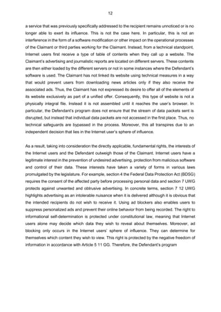 12
a service that was previously specifically addressed to the recipient remains unnoticed or is no
longer able to exert its influence. This is not the case here. In particular, this is not an
interference in the form of a software modification or other impact on the operational processes
of the Claimant or third parties working for the Claimant. Instead, from a technical standpoint,
Internet users first receive a type of table of contents when they call up a website. The
Claimant’s advertising and journalistic reports are located on different servers. These contents
are then either loaded by the different servers or not in some instances where the Defendant’s
software is used. The Claimant has not linked its website using technical measures in a way
that would prevent users from downloading news articles only if they also receive the
associated ads. Thus, the Claimant has not expressed its desire to offer all of the elements of
its website exclusively as part of a unified offer. Consequently, this type of website is not a
physically integral file. Instead it is not assembled until it reaches the user’s browser. In
particular, the Defendant’s program does not ensure that the stream of data packets sent is
disrupted, but instead that individual data packets are not accessed in the first place. Thus, no
technical safeguards are bypassed in the process. Moreover, this all transpires due to an
independent decision that lies in the Internet user’s sphere of influence.
As a result, taking into consideration the directly applicable, fundamental rights, the interests of
the Internet users and the Defendant outweigh those of the Claimant. Internet users have a
legitimate interest in the prevention of undesired advertising, protection from malicious software
and control of their data. These interests have taken a variety of forms in various laws
promulgated by the legislature. For example, section 4 the Federal Data Protection Act (BDSG)
requires the consent of the affected party before processing personal data and section 7 UWG
protects against unwanted and obtrusive advertising. In concrete terms, section 7 12 UWG
highlights advertising as an intolerable nuisance when it is delivered although it is obvious that
the intended recipients do not wish to receive it. Using ad blockers also enables users to
suppress personalized ads and prevent their online behavior from being recorded. The right to
informational self-determination is protected under constitutional law, meaning that Internet
users alone may decide which data they wish to reveal about themselves. Moreover, ad
blocking only occurs in the Internet users’ sphere of influence. They can determine for
themselves which content they wish to view. This right is protected by the negative freedom of
information in accordance with Article 5 11 GG. Therefore, the Defendant’s program
 