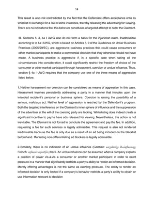 14
This result is also not contradicted by the fact that the Defendant offers acceptance onto its
whitelist in exchange for a fee in some instances, thereby releasing the advertising for viewing.
There are no indications that this behavior constitutes a targeted attempt to deter the Claimant.
III. Sections 8, 3, 4a I UWG also do not form a basis for the injunction claim. Inadmissible
according to to 4a I UWG, which is based on Articles 8, 9 of the Guidelines on Unfair Business
Practices (2005/29/EC), are aggressive business practices that could cause consumers or
other market participants to make a commercial decision that they otherwise would not have
made. A business practice is aggressive if, in a specific case when taking all the
circumstances into consideration, it could significantly restrict the freedom of choice of the
consumer or other market participant through harassment, coercion or undue influence. Thus,
section § 4a I UWG requires that the company use one of the three means of aggression
listed below.
1.Neither harassment nor coercion can be considered as means of aggression in this case.
Harassment involves persistently addressing a party in a manner that intrudes upon the
intended recipient’s personal or business sphere. Coercion is raising the possibility of a
serious, malicious act. Neither level of aggression is reached by the Defendant’s program.
Both the targeted interference on the Claimant’s inner sphere of influence and the suppression
of the advertiser at the will of the coercing party are lacking. Whitelisting does indeed create a
significant incentive to pay to have ads released for viewing. Nevertheless, this action is not
inevitable. The Claimant is not forced to conclude the agreement and pay the fee. In addition,
requesting a fee for such services is legally admissible. This request is also not rendered
inadmissible because the fee is only due as a result of an ad being included on the blacklist
beforehand. Marketing non-differentiating ad blockers is legally admissible.
2.Similarly, there is no indication of an undue influence (German: unzulässige Beeinflussung;
French: influence injustifiée) here. An undue influence can be assumed when a company exploits
a position of power vis-à-vis a consumer or another market participant in order to exert
pressure in a manner that significantly restricts a party’s ability to render an informed decision.
Merely offering advantages is not the same as exerting pressure. The ability to render an
informed decision is only limited if a company’s behavior restricts a party’s ability to obtain or
use information relevant to decision
 