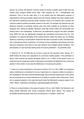 16
activity. As a result, the behavior must be suited for driving a specific type of offer from the
market (OLG Cologne GRUR 2016, 1082, 1087 marginal ref. 48 — Werbeblocker (Ad
blockers)). This is not the case here. It is not evident that the Defendant’s program is
responsible for driving journalistic reports from the Internet. Adblock Plus does indeed impair
the Claimant’s traditional financing model. However, there is no evidence that it renders the
Claimant unable to publish journalistic content on the web. For example, the Claimant can use
technical measures to preclude Internet users who have enabled an ad blocker on their
computer from visiting its website. Moreover, paid web content offers are conceivable and
already exist in the marketplace. Furthermore, the Defendant’s program has been available
since 2006 and has not significantly impacted the competitive environment thus far. The
prohibition of a general disruption of the market secures neither the status quo nor existing
assets by sustaining a compensation model that has been successful to date. Provided there
are no special grounds for unfairness, it is inherent to free competition that existing structures
shift and companies must react to new user behavior and changed market conditions. The
admissibility of a new business dealing does not require justification – its prohibition does.
V. Sections 33, 18, 19 GWB also do not form a basis for the injunction claim. Section 19 1
GWB forbids the abuse and exploitation of a dominant market position. This prohibition of
abuse under antitrust law applies alongside section 4 no. 4 UWG. In the present case it is
irrelevant how the respective market is delineated and whether the Defendant has a dominant
position in this market. In any case the Defendant is not abusing its position.
1.There is no undue interference in the sense of section 1911 no.1 AIt.1 GWB. In an objective
sense, interference is considered to be any impairment of a company’s ability to compete in
the marketplace. Not every financial disadvantage that a business experiences in the market
can be construed as an undue interference in its ability to compete under antitrust law. There
are no apparent aspects in this case that would make the Defendant’s program appear to be
unfair. Rather, marketing an ad blocker is generally legally permissible.
2.There is no discrimination in the sense of section 19 II no.1 AIt.2 GWB. The Claimant is not
being treated differently than similar companies without good reason. The criteria for
acceptable advertising apply uniformly to all advertisers. In addition, neither the
 