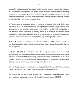 17
variable fee nor the privilege of operators of smaller websites presents a case of discrimination.
The Defendant’s success-based fee model results in various business partners remitting
various sums in various billing months. There is already no similarity between the Claimant and
the privileged websites. In addition, different treatment would be justified due to the different
level of expenditure and income generated alone.
3. There is also no exploitative abuse in the sense of section 1911 no. 2 GWB. Such
exploitative abuse occurs when a dominant market participant demands compensation or other
business terms and conditions that deviate from what they would in all likelihood be in
circumstances where competition is healthy. There is no evidence that success-based
participation in additional advertising revenue in the amount of 30 percent presents an
excessive remuneration claim. This billing model is popular throughout the Internet.
4. Cause for granting an advantage pursuant to section 19 II no. 5 GWB or abusive exploitation
of a dominant position in the market in the sense of the general clause of section 191 GWB is
also not apparent.
Vl. Section 823 BGB does not form a basis for an injunction claim. There is no direct
infringement in the Claimant’s business that would justify claims of illegal infringement upon the
protection of an established and operating commercial business. Section 826 BGB also does
not form a basis for an injunction claim. No adequate aspects are evident that the Defendant’s
behavior presents intentional, unethical damage to the Claimant.
VII. In the absence of any legal violation on the part of the Defendant, the Claimant has no
right to information or claim to have the court determine liability for damages.
VIII. The decision on costs is based on section 91 of the German Civil Procedure Act (ZPO)
and the decision regarding provisional enforceability is based on section 709 ZPO.
 