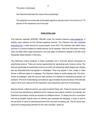 2
The action is dismissed.
The Claimant shall bear the costs of the proceedings.
The judgment is provisionally enforceable against a security bond in the amount of 110
percent of the respective sum to be paid.
Facts of the case
The Claimant operates SPIEGEL ONLINE under the Internet presence www.spiegel.de, a
leading news website on the German-speaking Internet. The Claimant has also operated
www.bento.de, a news service for young people, since 2015. The Claimant also offers these
services in a format suitable for mobile devices via its websites. With over 225 million monthly
visits and 996 million page impressions, the main page of Claimant’s website is the fifth most
frequently visited website in Germany.
The Claimant’s online presence is freely accessible and is financed almost exclusively by
advertising revenue. There are myriad opportunities for generating such revenue online. The
Claimant generates its advertising revenue via a form of advertising called display ads. Display
ads are advertisements that appear on webpages. They may appear in text, image or video
format in different areas of a webpage. The Claimant utilizes a variety display ads. One form,
known as wallpaper, uses the top and right sections of a website for advertising purposes, for
example. This form of advertising comprised an approximately 45-percent share of the formats
used in 2014 and is also by far the Claimant’s most frequently used form of advertising.
Special servers, called ad servers, are used to present these ads. These ad servers are used
to control how advertising is delivered and to measure and analyze contacts. Conversely, the
Claimant’s journalistic reports are located on a different server. To display the ad in connection
with the journalistic reports when an Internet user accesses the webpage, a query is sent to
the ad server to send an advertising banner from the pool of existing ads. The ad server then
sends the corresponding elements to the user’s browser, where an
 