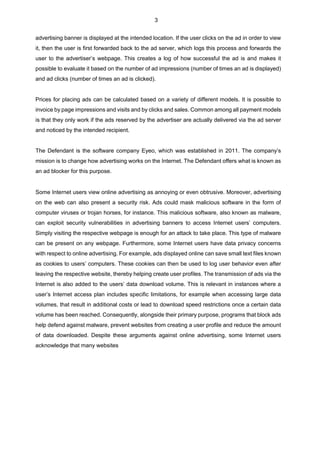 3
advertising banner is displayed at the intended location. If the user clicks on the ad in order to view
it, then the user is first forwarded back to the ad server, which logs this process and forwards the
user to the advertiser’s webpage. This creates a log of how successful the ad is and makes it
possible to evaluate it based on the number of ad impressions (number of times an ad is displayed)
and ad clicks (number of times an ad is clicked).
Prices for placing ads can be calculated based on a variety of different models. It is possible to
invoice by page impressions and visits and by clicks and sales. Common among all payment models
is that they only work if the ads reserved by the advertiser are actually delivered via the ad server
and noticed by the intended recipient.
The Defendant is the software company Eyeo, which was established in 2011. The company’s
mission is to change how advertising works on the Internet. The Defendant offers what is known as
an ad blocker for this purpose.
Some Internet users view online advertising as annoying or even obtrusive. Moreover, advertising
on the web can also present a security risk. Ads could mask malicious software in the form of
computer viruses or trojan horses, for instance. This malicious software, also known as malware,
can exploit security vulnerabilities in advertising banners to access Internet users’ computers.
Simply visiting the respective webpage is enough for an attack to take place. This type of malware
can be present on any webpage. Furthermore, some Internet users have data privacy concerns
with respect to online advertising. For example, ads displayed online can save small text files known
as cookies to users’ computers. These cookies can then be used to log user behavior even after
leaving the respective website, thereby helping create user profiles. The transmission of ads via the
Internet is also added to the users’ data download volume. This is relevant in instances where a
user’s Internet access plan includes specific limitations, for example when accessing large data
volumes, that result in additional costs or lead to download speed restrictions once a certain data
volume has been reached. Consequently, alongside their primary purpose, programs that block ads
help defend against malware, prevent websites from creating a user profile and reduce the amount
of data downloaded. Despite these arguments against online advertising, some Internet users
acknowledge that many websites
 