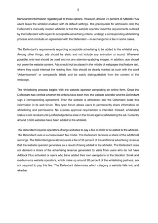 5
transparent information regarding all of these options. However, around 75 percent of Adblock Plus
users leave the whitelist enabled with its default settings. The prerequisite for admission onto the
Defendant’s manually created whitelist is that the website operator meet the requirements outlined
by the Defendant with regard to acceptable advertising criteria, undergo a corresponding whitelisting
process and conclude an agreement with the Defendant – in exchange for a fee in some cases.
The Defendant’s requirements regarding acceptable advertising to be added to the whitelist vary.
Among other things, ads should be static and not include any animation or sound. Wherever
possible, only text should be used and not any attention-grabbing images. In addition, ads should
not cover the website content. Ads should not be placed in the middle of webpages that feature text,
where they could interrupt the reading flow. Ads should be clearly marked as such with the word
“Advertisement” or comparable labels and be easily distinguishable from the content of the
webpage.
The whitelisting process begins with the website operator completing an online form. Once the
Defendant has verified whether the criteria have been met, the website operator and the Defendant
sign a corresponding agreement. Then the website is whitelisted and the Defendant posts this
information in its web forum. This open forum allows users to permanently share information on
whitelisting and permissions. No express approval requirement is intended. Instead, whitelisted
status is not revoked until justified objections arise in the forum against whitelisting the ad. Currently
around 3,500 websites have been added to the whitelist.
The Defendant requires operators of large websites to pay a fee in order to be added to the whitelist.
The Defendant uses a success-based fee model. The Defendant receives a share of the additional
earnings. The Defendant generally requests a fee of 30 percent of the additional advertising revenue
that the website operator generates as a result of being added to the whitelist. The Defendant does
not demand a share of the advertising revenue generated by visits from users who do not have
Adblock Plus activated or users who have added their own exceptions to the blacklist. Small and
medium-size website operators, which make up around 90 percent of the whitelisting partners, are
not required to pay this fee. The Defendant determines which category a website falls into and
whether
 