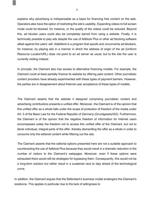 7
explains why advertising is indispensable as a basis for financing free content on the web.
Operators also have the option of restricting the site’s usability. Expanding videos to full screen
mode could be blocked, for instance, or the quality of the videos could be reduced. Beyond
this, ad blocker users could also be completely barred from using a website. Finally, it is
technically possible to play ads despite the use of Adblock Plus or other ad blocking software
albeit against the users’ will. Addefend is a program that spoofs and circumvents ad blockers,
for instance, by playing ads in a manner in which the address of origin of the ad (Uniform
Resource Locator/URL) does not point to an ad server as usual, but to the site the user is
currently visiting instead.
In principle, the Claimant also has access to alternative financing models. For example, the
Claimant could at least partially finance its website by offering paid content. Other journalistic
content providers have already experimented with these types of payment barriers. However,
the parties are in disagreement about Internet user acceptance of these types of models.
The Claimant asserts that the website it designed comprising journalistic content and
advertising contributions presents a unified offer. Moreover, the Claimant is of the opinion that
this unified offer as a whole falls under the scope of protection of freedom of the media under
Art. 5 of the Basic Law for the Federal Republic of Germany (Grundgesetz/GG). Furthermore,
the Claimant is of the opinion that the negative freedom of information for Internet users
encompasses solely the freedom not to access this unified offer of the Claimant, but not to
block individual, integral parts of the offer, thereby dismantling the offer as a whole in order to
consume only the editorial content while filtering out the ads.
The Claimant asserts that the editorial options presented here are not a suitable approach to
counteracting the use of Adblock Plus because they would result in a dramatic reduction in the
number of visitors to the Claimant’s webpages. Moreover, even if these options were
exhausted there would still be strategies for bypassing them. Consequently, this would not be
a long-term solution but rather result in a sustained race to stay ahead of the technological
curve.
In addition, the Claimant argues that the Defendant’s business model endangers the Claimant’s
existence. This applies in particular due to the lack of willingness to
 