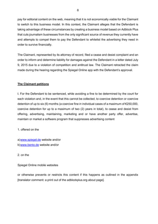 8
pay for editorial content on the web, meaning that it is not economically viable for the Claimant
to switch to this business model. In this context, the Claimant alleges that the Defendant is
taking advantage of these circumstances by creating a business model based on Adblock Plus
that cuts journalism businesses from the only significant source of revenue they currently have
and attempts to compel them to pay the Defendant to whitelist the advertising they need in
order to survive financially.
The Claimant, represented by its attorney of record, filed a cease and desist complaint and an
order to inform and determine liability for damages against the Defendant in a letter dated July
9, 2015 due to a violation of competition and antitrust law. The Claimant retracted the claim
made during the hearing regarding the Spiegel Online app with the Defendant’s approval.
The Claimant petitions
I. For the Defendant to be sentenced, while avoiding a fine to be determined by the court for
each violation and, in the event that this cannot be collected, to coercive detention or coercive
detention of up to six (6) months (a coercive fine in individual cases of a maximum of €250,000,
coercive detention for up to a maximum of two (2) years in total), to cease and desist from
offering, advertising, maintaining, marketing and or have another party offer, advertise,
maintain or market a software program that suppresses advertising content
1. offered on the
a)www.spiegel.de website and/or
b)www.bento.de website and/or
2. on the
Spiegel Online mobile websites
or otherwise prevents or restricts this content if this happens as outlined in the appendix
[translator comment: a print out of the adblockplus.org about page].
 