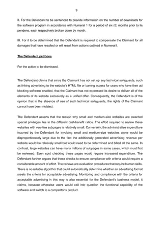 9
II. For the Defendant to be sentenced to provide information on the number of downloads for
the software program in accordance with Numeral 1 for a period of six (6) months prior to lis
pendens, each respectively broken down by month.
III. For it to be determined that the Defendant is required to compensate the Claimant for all
damages that have resulted or will result from actions outlined in Numeral I.
The Defendent petitions
For the action to be dismissed.
The Defendant claims that since the Claimant has not set up any technical safeguards, such
as linking advertising to the website’s HTML file or barring access for users who have their ad
blocking software enabled, that the Claimant has not expressed its desire to deliver all of the
elements of its website exclusively as a unified offer. Consequently, the Defendant is of the
opinion that in the absence of use of such technical safeguards, the rights of the Claimant
cannot have been violated.
The Defendant asserts that the reason why small and medium-size websites are awarded
special privileges lies in the different cost-benefit ratios. The effort required to review these
websites with very few subpages is relatively small. Conversely, the administrative expenditure
incurred by the Defendant for invoicing small and medium-size websites alone would be
disproportionately large due to the fact the additionally generated advertising revenue per
website would be relatively small but would need to be determined and billed all the same. In
contrast, large websites can have many millions of subpages in some cases, which must first
be reviewed. Even spot checking these pages would require increased expenditure. The
Defendant further argues that these checks to ensure compliance with criteria would require a
considerable amount of effort. The reviews are evaluation procedures that require human skills.
There is no reliable algorithm that could automatically determine whether an advertising format
meets the criteria for acceptable advertising. Monitoring and compliance with the criteria for
acceptable advertising in this way is also essential for the Defendant’s business model, it
claims, because otherwise users would call into question the functional capability of the
software and switch to a competitor’s product.
 