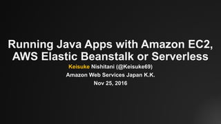Running Java Apps with Amazon EC2,
AWS Elastic Beanstalk or Serverless
Keisuke Nishitani (@Keisuke69)
Amazon Web Services Japan K.K.
Nov 25, 2016
 