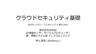 クラウドセキュリティ基礎
株式会社WHERE
IoT基盤センター サービスプロデューサー
兼 情報システム室 インフラエンジニア
仲山 昌宏 ( @nekoruri )
＠セキュリティ・ミニキャンプ in 東北 2016
 