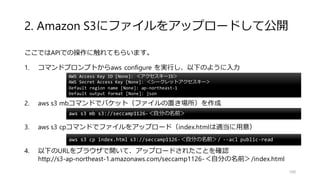 2. Amazon S3にファイルをアップロードして公開
ここではAPIでの操作に触れてもらいます。
1. コマンドプロンプトからaws configure を実行し、以下のように入力
2. aws s3 mbコマンドでバケット（ファイルの置き場所）を作成
3. aws s3 cpコマンドでファイルをアップロード（index.htmlは適当に用意）
4. 以下のURLをブラウザで開いて、アップロードされたことを確認
http://s3-ap-northeast-1.amazonaws.com/seccamp1126-＜自分の名前＞/index.html
100
AWS Access Key ID [None]: ＜アクセスキーID＞
AWS Secret Access Key [None]: ＜シークレットアクセスキー＞
Default region name [None]: ap-northeast-1
Default output format [None]: json
aws s3 mb s3://seccamp1126-＜自分の名前＞
aws s3 cp index.html s3://seccamp1126-＜自分の名前＞/ --acl public-read
 