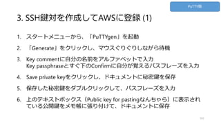 3. SSH鍵対を作成してAWSに登録 (1)
1. スタートメニューから、「PuTTYgen」を起動
2. 「Generate」をクリックし、マウスぐりぐりしながら待機
3. Key commentに自分の名前をアルファベットで入力
Key passphraseとすぐ下のConfirmに自分が覚えるパスフレーズを入力
4. Save private keyをクリックし、ドキュメントに秘密鍵を保存
5. 保存した秘密鍵をダブルクリックして、パスフレーズを入力
6. 上のテキストボックス（Public key for pastingなんちゃら）に表示され
ている公開鍵をメモ帳に張り付けて、ドキュメントに保存
101
PuTTY版
 