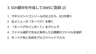 3. SSH鍵対を作成してAWSに登録 (2)
1. マネジメントコンソールの左上から、EC2を開く
2. 左メニューの「キーペア」を開く
3. 「キーペアのインポート」をクリック
4. ファイル選択で先ほど保存した公開鍵のファイルを選択
5. キーペア名に名前をアルファベットで入力
103
 