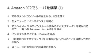 4. Amazon EC2でサーバを構築 (1)
1. マネジメントコンソールの左上から、EC2を開く
2. 左メニューの「インスタンス」を開く
3. マシンイメージ（OSインストール済みのディスクデータ）を聞かれる
ので、一番上の「Amazon Linux AMI」を選ぶ
4. インスタンスタイプは、t2.microを選ぶ
5. 「自動割り当てパブリック IP」が有効になっていることを確認して次の
手順へ
6. ストレージの追加はそのまま次の手順へ
104
 