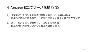 4. Amazon EC2でサーバを構築 (3)
1. 「次のインスタンスの作成が開始されました: i-99999999 」
のように表示されるので、i- ではじまるインスタンスIDをクリック
2. ステータスチェック欄が「✔」になるまで待機
右上の丸い矢印をクリックすると再読込します。
106
 