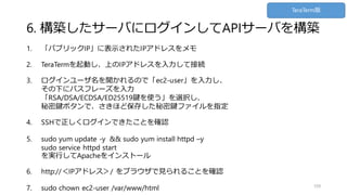6. 構築したサーバにログインしてAPIサーバを構築
1. 「パブリックIP」に表示されたIPアドレスをメモ
2. TeraTermを起動し、上のIPアドレスを入力して接続
3. ログインユーザ名を聞かれるので「ec2-user」を入力し、
その下にパスフレーズを入力
「RSA/DSA/ECDSA/ED25519鍵を使う」を選択し、
秘密鍵ボタンで、さきほど保存した秘密鍵ファイルを指定
4. SSHで正しくログインできたことを確認
5. sudo yum update -y && sudo yum install httpd –y
sudo service httpd start
を実行してApacheをインストール
6. http://＜IPアドレス＞/ をブラウザで見られることを確認
7. sudo chown ec2-user /var/www/html 109
TeraTerm版
 