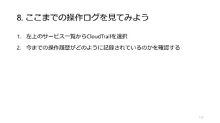 8. ここまでの操作ログを見てみよう
1. 左上のサービス一覧からCloudTrailを選択
2. 今までの操作履歴がどのように記録されているのかを確認する
112
 