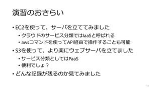 演習のおさらい
• EC2を使って、サーバを立ててみました
• クラウドのサービス分類ではIaaSと呼ばれる
• awsコマンドを使ってAPI経由で操作することも可能
• S3を使って、より楽にウェブサーバを立てました
• サービス分類としてはPaaS
• 便利でしょ？
• どんな記録が残るのか見てみました
113
 