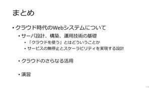 まとめ
• クラウド時代のWebシステムについて
• サーバ設計、構築、運用技術の基礎
• 「クラウドを使う」とはどういうことか
• サービスの無停止とスケーラビリティを実現する設計
• クラウドのさらなる活用
• 演習
114
 
