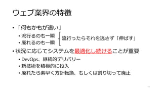 ウェブ業界の特徴
• 「何もかもが速い」
• 流行るのも一瞬
• 廃れるのも一瞬
• 状況に応じてシステムを最適化し続けることが重要
• DevOps、継続的デリバリー
• 新技術を積極的に投入
• 廃れたら素早く方針転換、もしくは割り切って廃止
17
流行ったらそれを逃さず「伸ばす」
 
