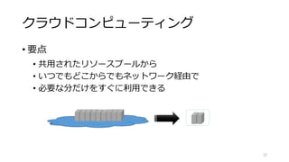 クラウドコンピューティング
• 要点
• 共用されたリソースプールから
• いつでもどこからでもネットワーク経由で
• 必要な分だけをすぐに利用できる
22
 