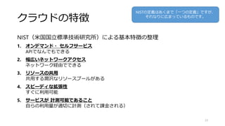 クラウドの特徴
NIST（米国国立標準技術研究所）による基本特徴の整理
1. オンデマンド・ セルフサービス
APIでなんでもできる
2. 幅広いネットワークアクセス
ネットワーク経由でできる
3. リソースの共用
共用する潤沢なリソースプールがある
4. スピーディな拡張性
すぐに利用可能
5. サービスが 計測可能であること
自らの利用量が適切に計測（されて課金される）
23
NISTの定義はあくまで「一つの定義」ですが、
それなりに広まっているものです。
 